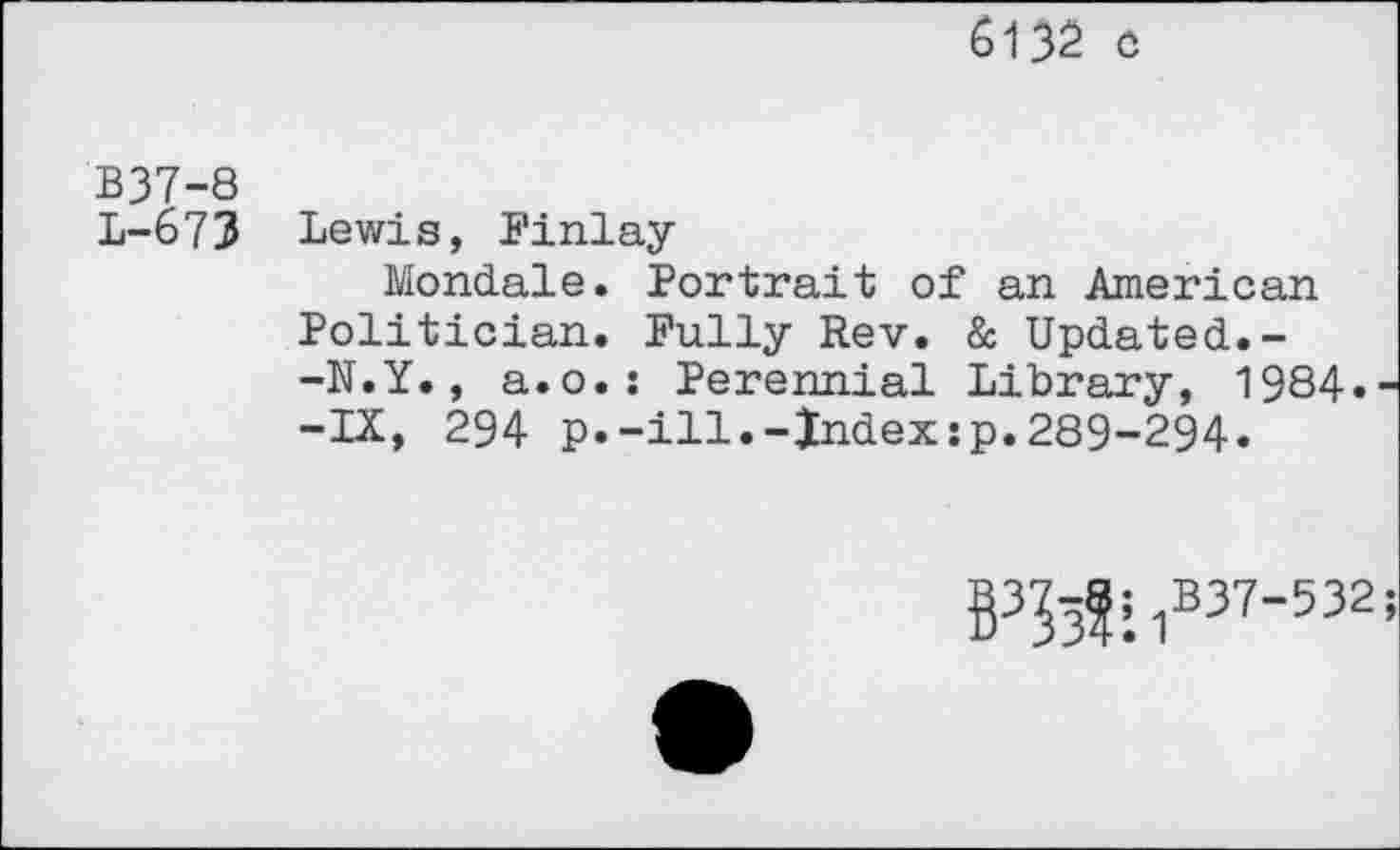 ﻿6132 c
B37-8
L-673 Lewis, Finlay
Mondale. Portrait of an American Politician. Fully Rev. & Updated.--N.Y., a.o.: Perennial Library, 1984. -IX, 294 p.-ill.-Index:p.289-294»
B3^?:?37'532